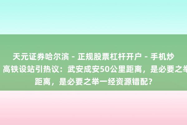 天元证券哈尔滨 - 正规股票杠杆开户 - 手机炒股怎么配资注册 高铁设站引热议：武安成安50公里距离，是必要之举一经资源错配？