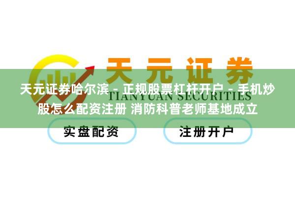 天元证券哈尔滨 - 正规股票杠杆开户 - 手机炒股怎么配资注册 消防科普老师基地成立