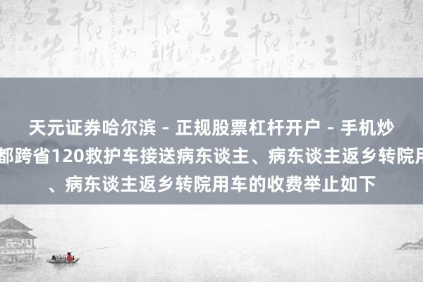 天元证券哈尔滨 - 正规股票杠杆开户 - 手机炒股怎么配资注册 成都跨省120救护车接送病东谈主、病东谈主返乡转院用车的收费举止如下