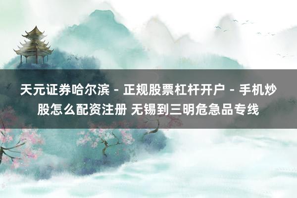 天元证券哈尔滨 - 正规股票杠杆开户 - 手机炒股怎么配资注册 无锡到三明危急品专线