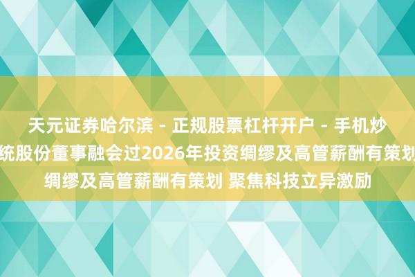 天元证券哈尔滨 - 正规股票杠杆开户 - 手机炒股怎么配资注册 国统股份董事融会过2026年投资绸缪及高管薪酬有策划 聚焦科技立异激励