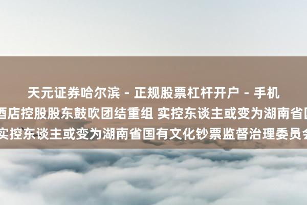 天元证券哈尔滨 - 正规股票杠杆开户 - 手机炒股怎么配资注册 华天酒店控股股东鼓吹团结重组 实控东谈主或变为湖南省国有文化钞票监督治理委员会