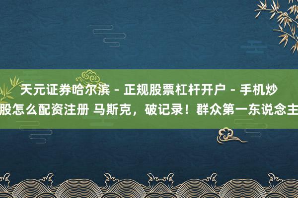 天元证券哈尔滨 - 正规股票杠杆开户 - 手机炒股怎么配资注册 马斯克，破记录！群众第一东说念主