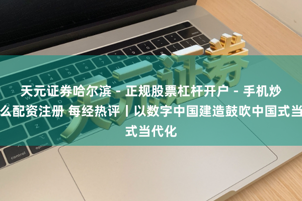 天元证券哈尔滨 - 正规股票杠杆开户 - 手机炒股怎么配资注册 每经热评丨以数字中国建造鼓吹中国式当代化
